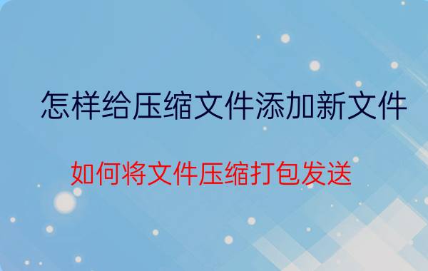 怎样给压缩文件添加新文件 如何将文件压缩打包发送？